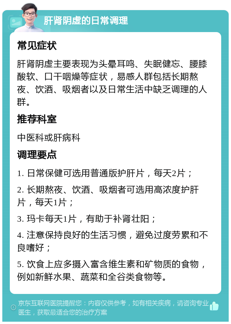 肝肾阴虚的日常调理 常见症状 肝肾阴虚主要表现为头晕耳鸣、失眠健忘、腰膝酸软、口干咽燥等症状，易感人群包括长期熬夜、饮酒、吸烟者以及日常生活中缺乏调理的人群。 推荐科室 中医科或肝病科 调理要点 1. 日常保健可选用普通版护肝片，每天2片； 2. 长期熬夜、饮酒、吸烟者可选用高浓度护肝片，每天1片； 3. 玛卡每天1片，有助于补肾壮阳； 4. 注意保持良好的生活习惯，避免过度劳累和不良嗜好； 5. 饮食上应多摄入富含维生素和矿物质的食物，例如新鲜水果、蔬菜和全谷类食物等。