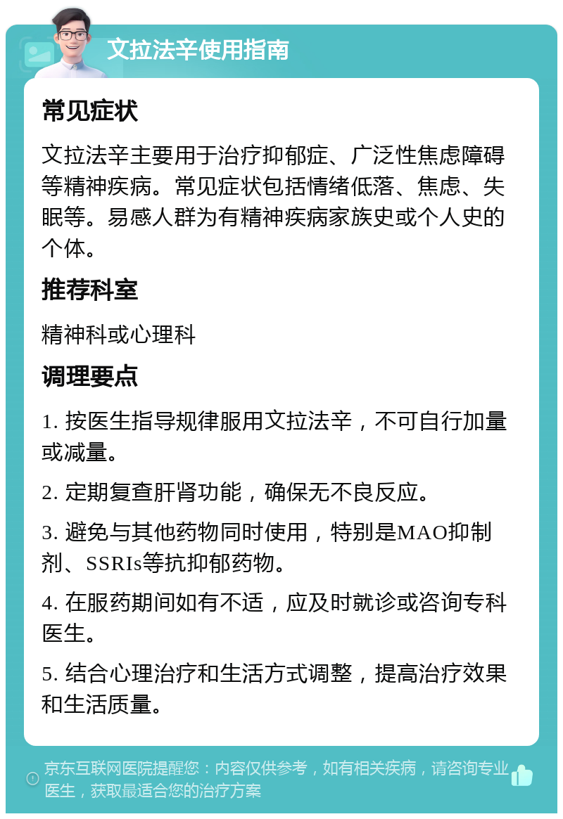 文拉法辛使用指南 常见症状 文拉法辛主要用于治疗抑郁症、广泛性焦虑障碍等精神疾病。常见症状包括情绪低落、焦虑、失眠等。易感人群为有精神疾病家族史或个人史的个体。 推荐科室 精神科或心理科 调理要点 1. 按医生指导规律服用文拉法辛，不可自行加量或减量。 2. 定期复查肝肾功能，确保无不良反应。 3. 避免与其他药物同时使用，特别是MAO抑制剂、SSRIs等抗抑郁药物。 4. 在服药期间如有不适，应及时就诊或咨询专科医生。 5. 结合心理治疗和生活方式调整，提高治疗效果和生活质量。