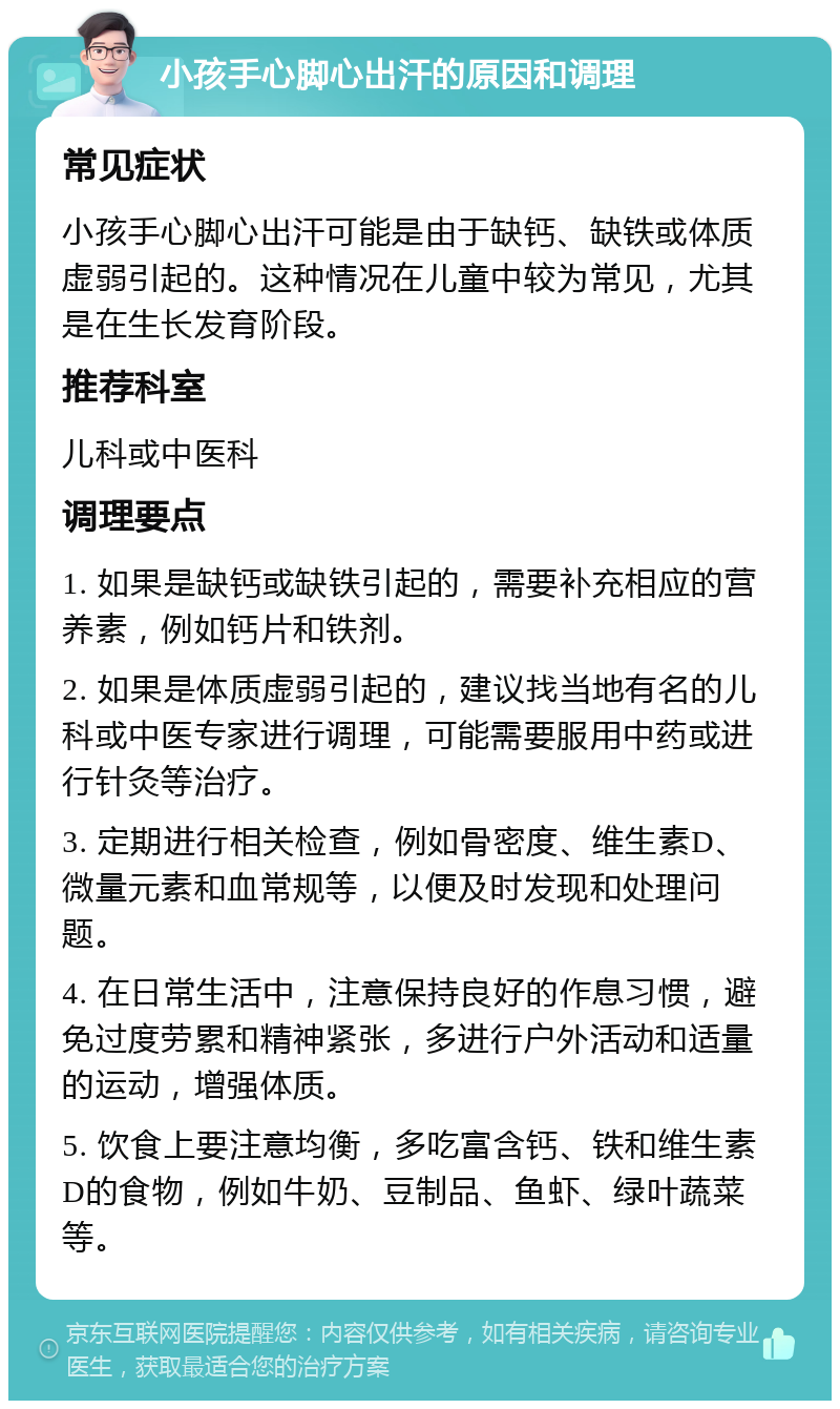 小孩手心脚心出汗的原因和调理 常见症状 小孩手心脚心出汗可能是由于缺钙、缺铁或体质虚弱引起的。这种情况在儿童中较为常见，尤其是在生长发育阶段。 推荐科室 儿科或中医科 调理要点 1. 如果是缺钙或缺铁引起的，需要补充相应的营养素，例如钙片和铁剂。 2. 如果是体质虚弱引起的，建议找当地有名的儿科或中医专家进行调理，可能需要服用中药或进行针灸等治疗。 3. 定期进行相关检查，例如骨密度、维生素D、微量元素和血常规等，以便及时发现和处理问题。 4. 在日常生活中，注意保持良好的作息习惯，避免过度劳累和精神紧张，多进行户外活动和适量的运动，增强体质。 5. 饮食上要注意均衡，多吃富含钙、铁和维生素D的食物，例如牛奶、豆制品、鱼虾、绿叶蔬菜等。