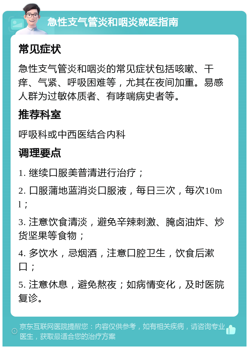 急性支气管炎和咽炎就医指南 常见症状 急性支气管炎和咽炎的常见症状包括咳嗽、干痒、气紧、呼吸困难等，尤其在夜间加重。易感人群为过敏体质者、有哮喘病史者等。 推荐科室 呼吸科或中西医结合内科 调理要点 1. 继续口服美普清进行治疗； 2. 口服蒲地蓝消炎口服液，每日三次，每次10ml； 3. 注意饮食清淡，避免辛辣刺激、腌卤油炸、炒货坚果等食物； 4. 多饮水，忌烟酒，注意口腔卫生，饮食后漱口； 5. 注意休息，避免熬夜；如病情变化，及时医院复诊。