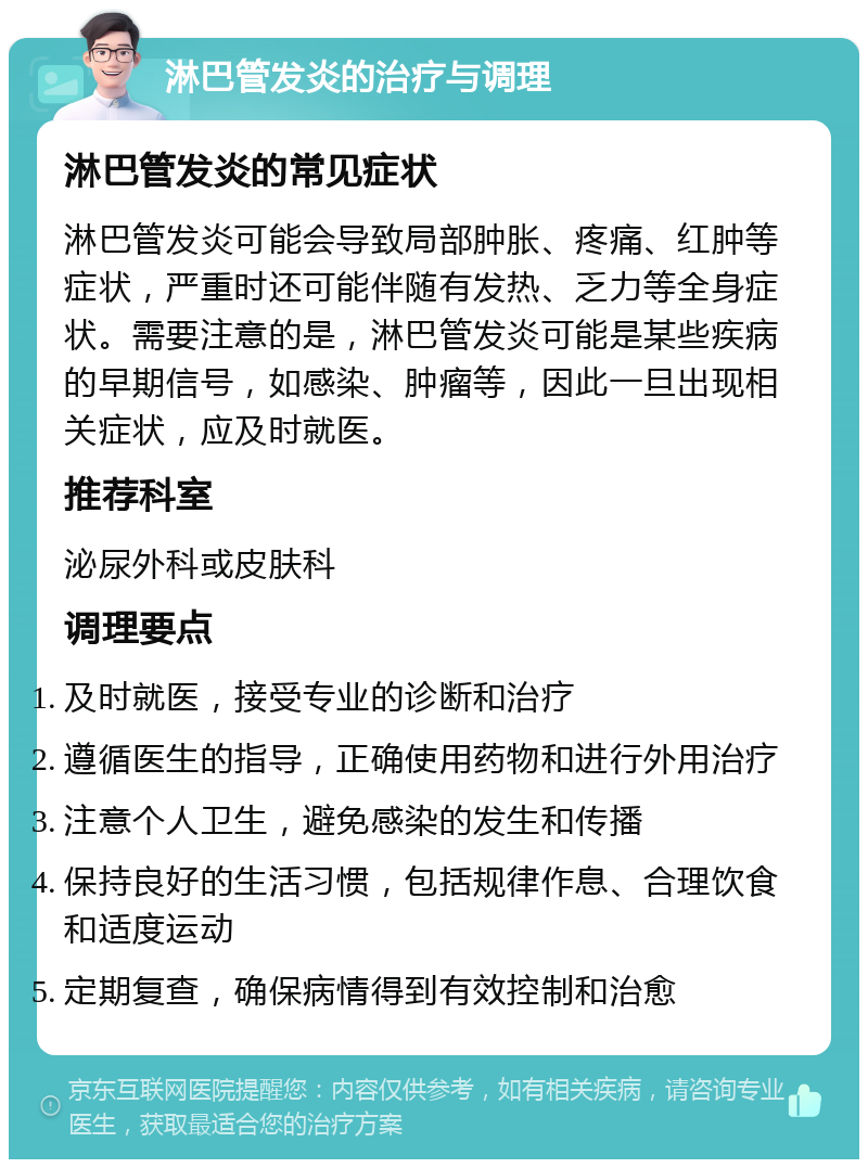 淋巴管发炎的治疗与调理 淋巴管发炎的常见症状 淋巴管发炎可能会导致局部肿胀、疼痛、红肿等症状，严重时还可能伴随有发热、乏力等全身症状。需要注意的是，淋巴管发炎可能是某些疾病的早期信号，如感染、肿瘤等，因此一旦出现相关症状，应及时就医。 推荐科室 泌尿外科或皮肤科 调理要点 及时就医，接受专业的诊断和治疗 遵循医生的指导，正确使用药物和进行外用治疗 注意个人卫生，避免感染的发生和传播 保持良好的生活习惯，包括规律作息、合理饮食和适度运动 定期复查，确保病情得到有效控制和治愈