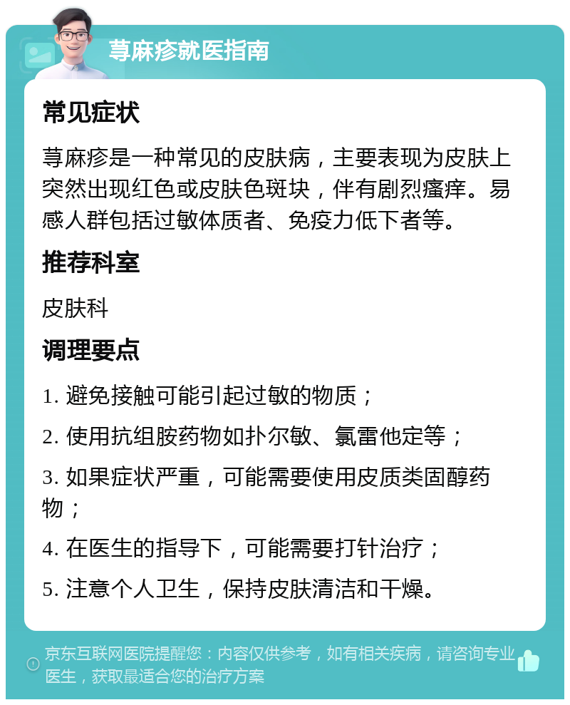 荨麻疹就医指南 常见症状 荨麻疹是一种常见的皮肤病，主要表现为皮肤上突然出现红色或皮肤色斑块，伴有剧烈瘙痒。易感人群包括过敏体质者、免疫力低下者等。 推荐科室 皮肤科 调理要点 1. 避免接触可能引起过敏的物质； 2. 使用抗组胺药物如扑尔敏、氯雷他定等； 3. 如果症状严重，可能需要使用皮质类固醇药物； 4. 在医生的指导下，可能需要打针治疗； 5. 注意个人卫生，保持皮肤清洁和干燥。