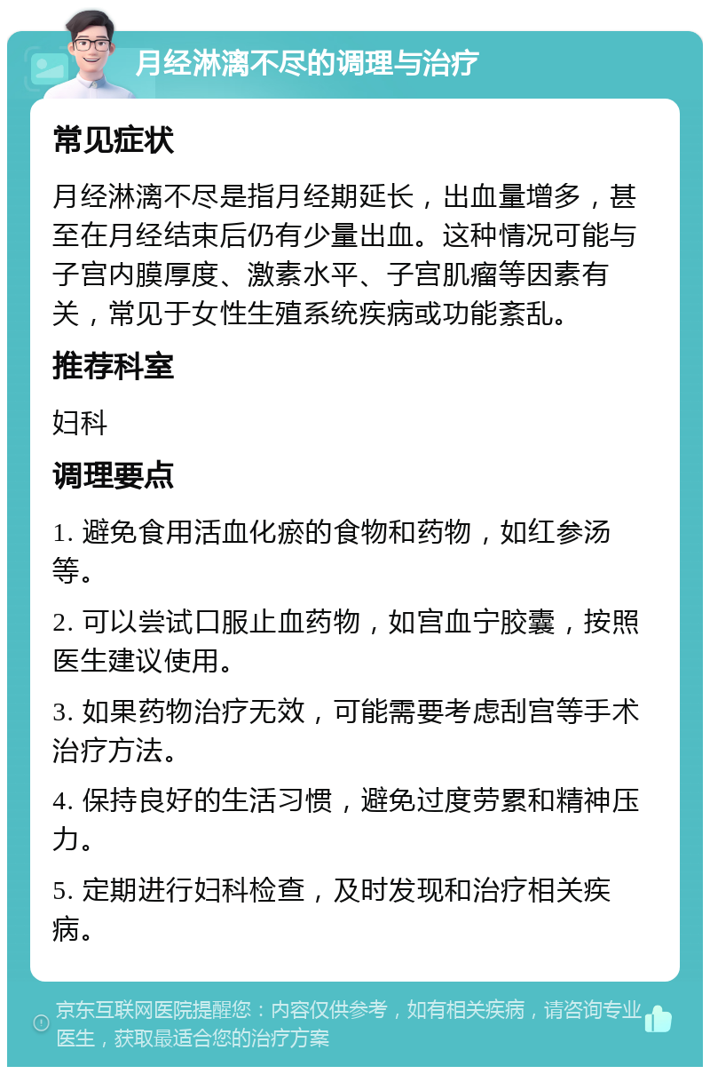 月经淋漓不尽的调理与治疗 常见症状 月经淋漓不尽是指月经期延长，出血量增多，甚至在月经结束后仍有少量出血。这种情况可能与子宫内膜厚度、激素水平、子宫肌瘤等因素有关，常见于女性生殖系统疾病或功能紊乱。 推荐科室 妇科 调理要点 1. 避免食用活血化瘀的食物和药物，如红参汤等。 2. 可以尝试口服止血药物，如宫血宁胶囊，按照医生建议使用。 3. 如果药物治疗无效，可能需要考虑刮宫等手术治疗方法。 4. 保持良好的生活习惯，避免过度劳累和精神压力。 5. 定期进行妇科检查，及时发现和治疗相关疾病。