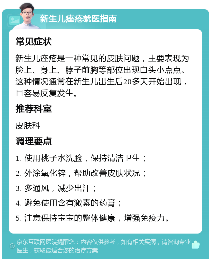 新生儿痤疮就医指南 常见症状 新生儿痤疮是一种常见的皮肤问题，主要表现为脸上、身上、脖子前胸等部位出现白头小点点。这种情况通常在新生儿出生后20多天开始出现，且容易反复发生。 推荐科室 皮肤科 调理要点 1. 使用桃子水洗脸，保持清洁卫生； 2. 外涂氧化锌，帮助改善皮肤状况； 3. 多通风，减少出汗； 4. 避免使用含有激素的药膏； 5. 注意保持宝宝的整体健康，增强免疫力。