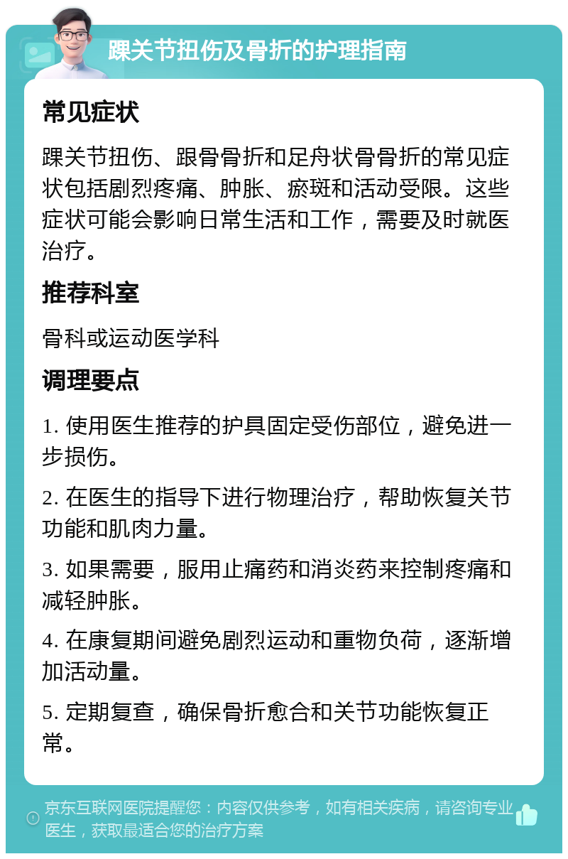 踝关节扭伤及骨折的护理指南 常见症状 踝关节扭伤、跟骨骨折和足舟状骨骨折的常见症状包括剧烈疼痛、肿胀、瘀斑和活动受限。这些症状可能会影响日常生活和工作，需要及时就医治疗。 推荐科室 骨科或运动医学科 调理要点 1. 使用医生推荐的护具固定受伤部位，避免进一步损伤。 2. 在医生的指导下进行物理治疗，帮助恢复关节功能和肌肉力量。 3. 如果需要，服用止痛药和消炎药来控制疼痛和减轻肿胀。 4. 在康复期间避免剧烈运动和重物负荷，逐渐增加活动量。 5. 定期复查，确保骨折愈合和关节功能恢复正常。