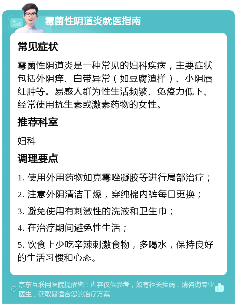 霉菌性阴道炎就医指南 常见症状 霉菌性阴道炎是一种常见的妇科疾病，主要症状包括外阴痒、白带异常（如豆腐渣样）、小阴唇红肿等。易感人群为性生活频繁、免疫力低下、经常使用抗生素或激素药物的女性。 推荐科室 妇科 调理要点 1. 使用外用药物如克霉唑凝胶等进行局部治疗； 2. 注意外阴清洁干燥，穿纯棉内裤每日更换； 3. 避免使用有刺激性的洗液和卫生巾； 4. 在治疗期间避免性生活； 5. 饮食上少吃辛辣刺激食物，多喝水，保持良好的生活习惯和心态。