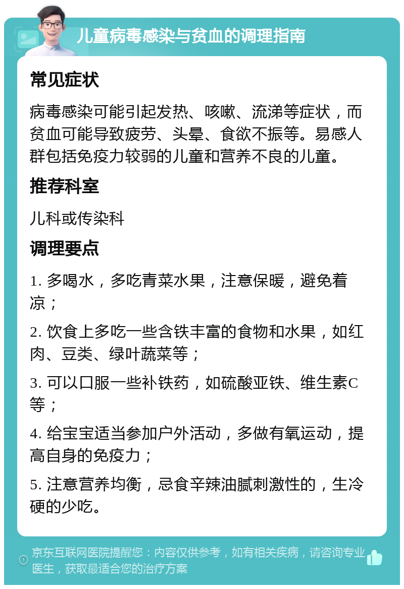 儿童病毒感染与贫血的调理指南 常见症状 病毒感染可能引起发热、咳嗽、流涕等症状，而贫血可能导致疲劳、头晕、食欲不振等。易感人群包括免疫力较弱的儿童和营养不良的儿童。 推荐科室 儿科或传染科 调理要点 1. 多喝水，多吃青菜水果，注意保暖，避免着凉； 2. 饮食上多吃一些含铁丰富的食物和水果，如红肉、豆类、绿叶蔬菜等； 3. 可以口服一些补铁药，如硫酸亚铁、维生素C等； 4. 给宝宝适当参加户外活动，多做有氧运动，提高自身的免疫力； 5. 注意营养均衡，忌食辛辣油腻刺激性的，生冷硬的少吃。