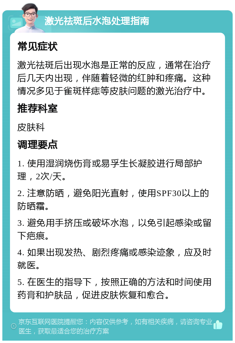 激光祛斑后水泡处理指南 常见症状 激光祛斑后出现水泡是正常的反应，通常在治疗后几天内出现，伴随着轻微的红肿和疼痛。这种情况多见于雀斑样痣等皮肤问题的激光治疗中。 推荐科室 皮肤科 调理要点 1. 使用湿润烧伤膏或易孚生长凝胶进行局部护理，2次/天。 2. 注意防晒，避免阳光直射，使用SPF30以上的防晒霜。 3. 避免用手挤压或破坏水泡，以免引起感染或留下疤痕。 4. 如果出现发热、剧烈疼痛或感染迹象，应及时就医。 5. 在医生的指导下，按照正确的方法和时间使用药膏和护肤品，促进皮肤恢复和愈合。