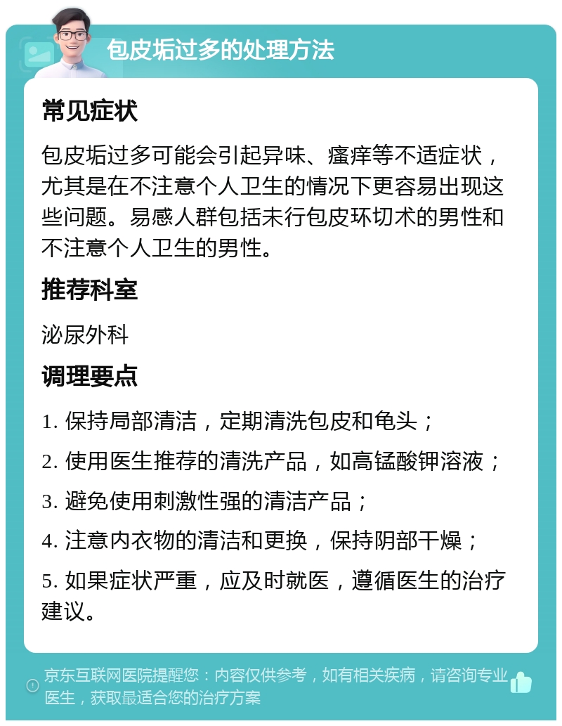 包皮垢过多的处理方法 常见症状 包皮垢过多可能会引起异味、瘙痒等不适症状，尤其是在不注意个人卫生的情况下更容易出现这些问题。易感人群包括未行包皮环切术的男性和不注意个人卫生的男性。 推荐科室 泌尿外科 调理要点 1. 保持局部清洁，定期清洗包皮和龟头； 2. 使用医生推荐的清洗产品，如高锰酸钾溶液； 3. 避免使用刺激性强的清洁产品； 4. 注意内衣物的清洁和更换，保持阴部干燥； 5. 如果症状严重，应及时就医，遵循医生的治疗建议。