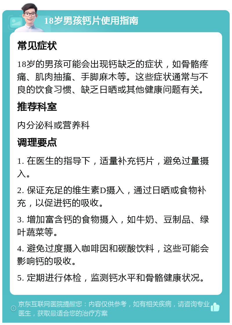 18岁男孩钙片使用指南 常见症状 18岁的男孩可能会出现钙缺乏的症状，如骨骼疼痛、肌肉抽搐、手脚麻木等。这些症状通常与不良的饮食习惯、缺乏日晒或其他健康问题有关。 推荐科室 内分泌科或营养科 调理要点 1. 在医生的指导下，适量补充钙片，避免过量摄入。 2. 保证充足的维生素D摄入，通过日晒或食物补充，以促进钙的吸收。 3. 增加富含钙的食物摄入，如牛奶、豆制品、绿叶蔬菜等。 4. 避免过度摄入咖啡因和碳酸饮料，这些可能会影响钙的吸收。 5. 定期进行体检，监测钙水平和骨骼健康状况。