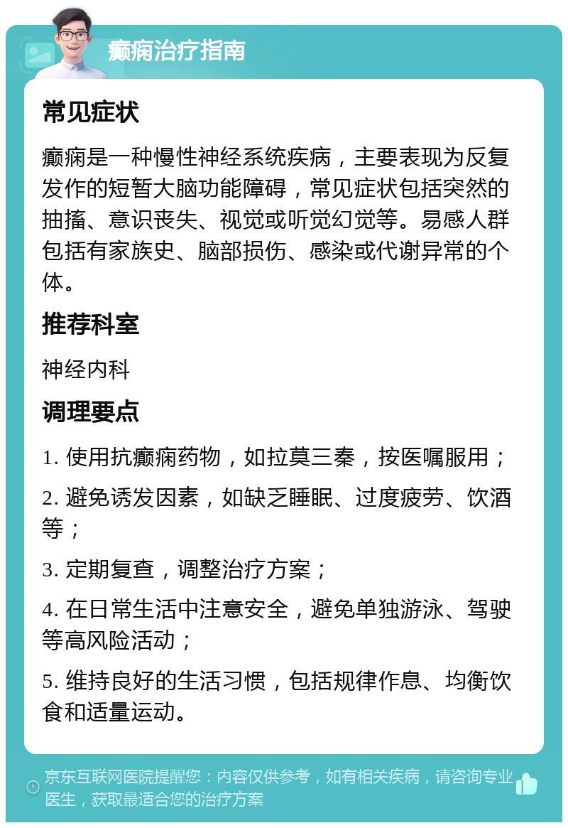 癫痫治疗指南 常见症状 癫痫是一种慢性神经系统疾病，主要表现为反复发作的短暂大脑功能障碍，常见症状包括突然的抽搐、意识丧失、视觉或听觉幻觉等。易感人群包括有家族史、脑部损伤、感染或代谢异常的个体。 推荐科室 神经内科 调理要点 1. 使用抗癫痫药物，如拉莫三秦，按医嘱服用； 2. 避免诱发因素，如缺乏睡眠、过度疲劳、饮酒等； 3. 定期复查，调整治疗方案； 4. 在日常生活中注意安全，避免单独游泳、驾驶等高风险活动； 5. 维持良好的生活习惯，包括规律作息、均衡饮食和适量运动。