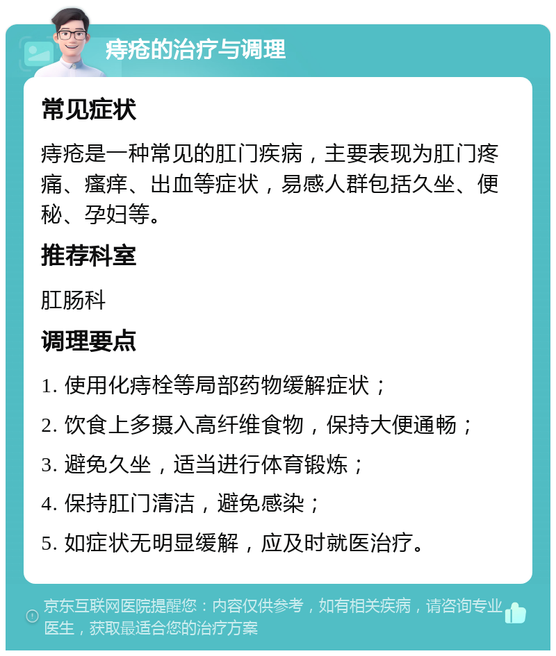 痔疮的治疗与调理 常见症状 痔疮是一种常见的肛门疾病，主要表现为肛门疼痛、瘙痒、出血等症状，易感人群包括久坐、便秘、孕妇等。 推荐科室 肛肠科 调理要点 1. 使用化痔栓等局部药物缓解症状； 2. 饮食上多摄入高纤维食物，保持大便通畅； 3. 避免久坐，适当进行体育锻炼； 4. 保持肛门清洁，避免感染； 5. 如症状无明显缓解，应及时就医治疗。