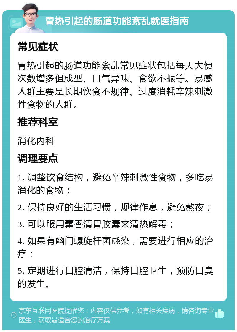 胃热引起的肠道功能紊乱就医指南 常见症状 胃热引起的肠道功能紊乱常见症状包括每天大便次数增多但成型、口气异味、食欲不振等。易感人群主要是长期饮食不规律、过度消耗辛辣刺激性食物的人群。 推荐科室 消化内科 调理要点 1. 调整饮食结构，避免辛辣刺激性食物，多吃易消化的食物； 2. 保持良好的生活习惯，规律作息，避免熬夜； 3. 可以服用藿香清胃胶囊来清热解毒； 4. 如果有幽门螺旋杆菌感染，需要进行相应的治疗； 5. 定期进行口腔清洁，保持口腔卫生，预防口臭的发生。