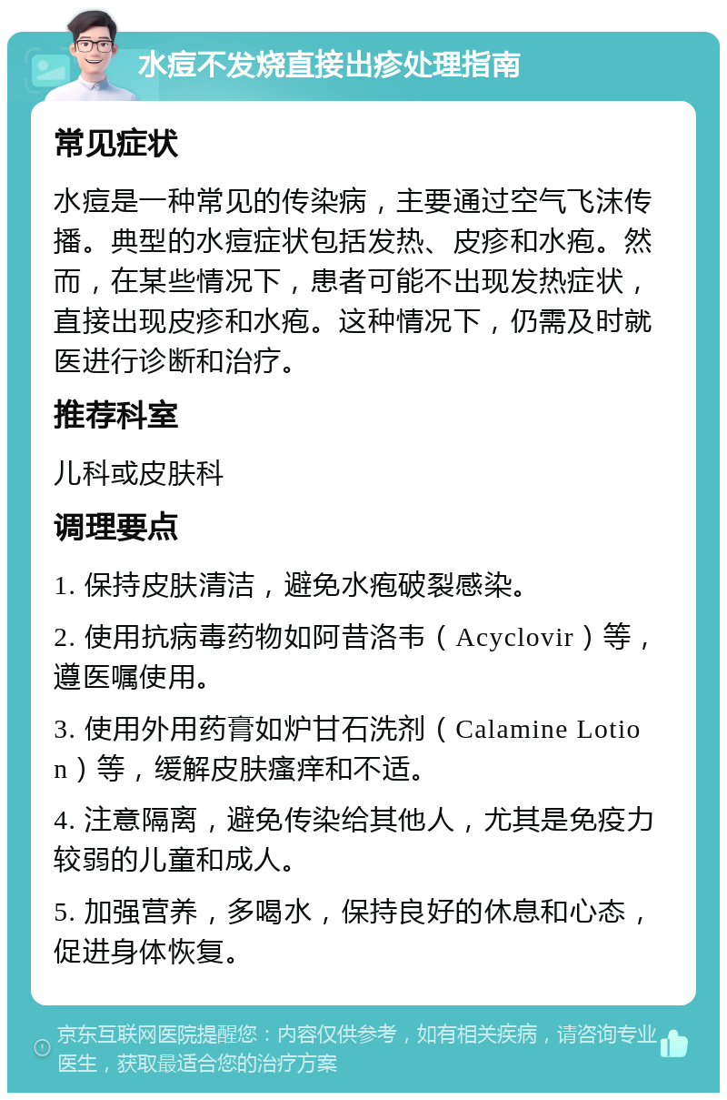 水痘不发烧直接出疹处理指南 常见症状 水痘是一种常见的传染病，主要通过空气飞沫传播。典型的水痘症状包括发热、皮疹和水疱。然而，在某些情况下，患者可能不出现发热症状，直接出现皮疹和水疱。这种情况下，仍需及时就医进行诊断和治疗。 推荐科室 儿科或皮肤科 调理要点 1. 保持皮肤清洁，避免水疱破裂感染。 2. 使用抗病毒药物如阿昔洛韦（Acyclovir）等，遵医嘱使用。 3. 使用外用药膏如炉甘石洗剂（Calamine Lotion）等，缓解皮肤瘙痒和不适。 4. 注意隔离，避免传染给其他人，尤其是免疫力较弱的儿童和成人。 5. 加强营养，多喝水，保持良好的休息和心态，促进身体恢复。