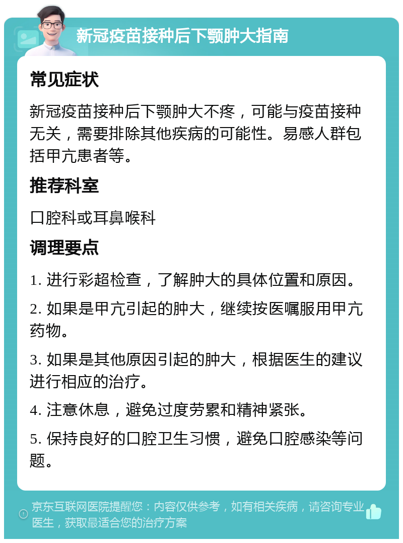 新冠疫苗接种后下颚肿大指南 常见症状 新冠疫苗接种后下颚肿大不疼，可能与疫苗接种无关，需要排除其他疾病的可能性。易感人群包括甲亢患者等。 推荐科室 口腔科或耳鼻喉科 调理要点 1. 进行彩超检查，了解肿大的具体位置和原因。 2. 如果是甲亢引起的肿大，继续按医嘱服用甲亢药物。 3. 如果是其他原因引起的肿大，根据医生的建议进行相应的治疗。 4. 注意休息，避免过度劳累和精神紧张。 5. 保持良好的口腔卫生习惯，避免口腔感染等问题。