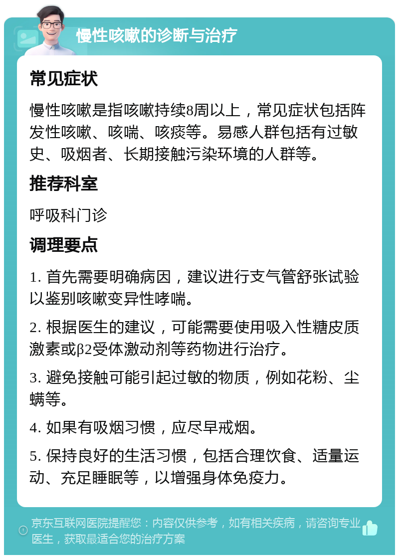 慢性咳嗽的诊断与治疗 常见症状 慢性咳嗽是指咳嗽持续8周以上，常见症状包括阵发性咳嗽、咳喘、咳痰等。易感人群包括有过敏史、吸烟者、长期接触污染环境的人群等。 推荐科室 呼吸科门诊 调理要点 1. 首先需要明确病因，建议进行支气管舒张试验以鉴别咳嗽变异性哮喘。 2. 根据医生的建议，可能需要使用吸入性糖皮质激素或β2受体激动剂等药物进行治疗。 3. 避免接触可能引起过敏的物质，例如花粉、尘螨等。 4. 如果有吸烟习惯，应尽早戒烟。 5. 保持良好的生活习惯，包括合理饮食、适量运动、充足睡眠等，以增强身体免疫力。