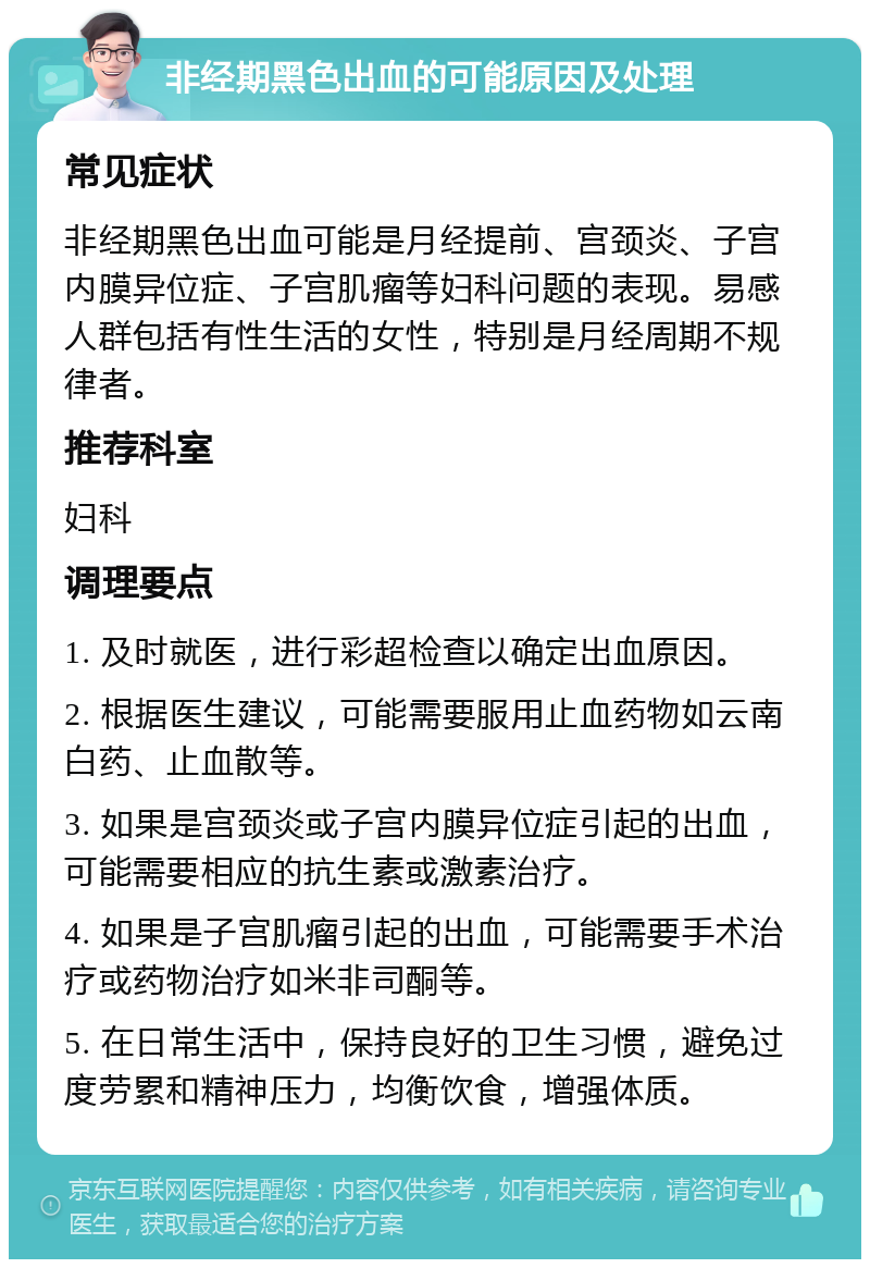 非经期黑色出血的可能原因及处理 常见症状 非经期黑色出血可能是月经提前、宫颈炎、子宫内膜异位症、子宫肌瘤等妇科问题的表现。易感人群包括有性生活的女性，特别是月经周期不规律者。 推荐科室 妇科 调理要点 1. 及时就医，进行彩超检查以确定出血原因。 2. 根据医生建议，可能需要服用止血药物如云南白药、止血散等。 3. 如果是宫颈炎或子宫内膜异位症引起的出血，可能需要相应的抗生素或激素治疗。 4. 如果是子宫肌瘤引起的出血，可能需要手术治疗或药物治疗如米非司酮等。 5. 在日常生活中，保持良好的卫生习惯，避免过度劳累和精神压力，均衡饮食，增强体质。