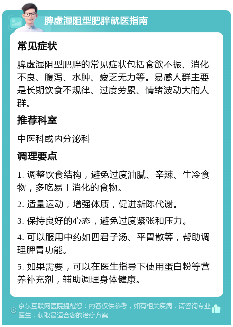 脾虚湿阻型肥胖就医指南 常见症状 脾虚湿阻型肥胖的常见症状包括食欲不振、消化不良、腹泻、水肿、疲乏无力等。易感人群主要是长期饮食不规律、过度劳累、情绪波动大的人群。 推荐科室 中医科或内分泌科 调理要点 1. 调整饮食结构，避免过度油腻、辛辣、生冷食物，多吃易于消化的食物。 2. 适量运动，增强体质，促进新陈代谢。 3. 保持良好的心态，避免过度紧张和压力。 4. 可以服用中药如四君子汤、平胃散等，帮助调理脾胃功能。 5. 如果需要，可以在医生指导下使用蛋白粉等营养补充剂，辅助调理身体健康。