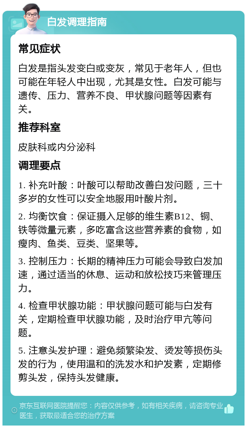 白发调理指南 常见症状 白发是指头发变白或变灰，常见于老年人，但也可能在年轻人中出现，尤其是女性。白发可能与遗传、压力、营养不良、甲状腺问题等因素有关。 推荐科室 皮肤科或内分泌科 调理要点 1. 补充叶酸：叶酸可以帮助改善白发问题，三十多岁的女性可以安全地服用叶酸片剂。 2. 均衡饮食：保证摄入足够的维生素B12、铜、铁等微量元素，多吃富含这些营养素的食物，如瘦肉、鱼类、豆类、坚果等。 3. 控制压力：长期的精神压力可能会导致白发加速，通过适当的休息、运动和放松技巧来管理压力。 4. 检查甲状腺功能：甲状腺问题可能与白发有关，定期检查甲状腺功能，及时治疗甲亢等问题。 5. 注意头发护理：避免频繁染发、烫发等损伤头发的行为，使用温和的洗发水和护发素，定期修剪头发，保持头发健康。