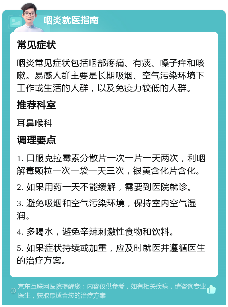 咽炎就医指南 常见症状 咽炎常见症状包括咽部疼痛、有痰、嗓子痒和咳嗽。易感人群主要是长期吸烟、空气污染环境下工作或生活的人群，以及免疫力较低的人群。 推荐科室 耳鼻喉科 调理要点 1. 口服克拉霉素分散片一次一片一天两次，利咽解毒颗粒一次一袋一天三次，银黄含化片含化。 2. 如果用药一天不能缓解，需要到医院就诊。 3. 避免吸烟和空气污染环境，保持室内空气湿润。 4. 多喝水，避免辛辣刺激性食物和饮料。 5. 如果症状持续或加重，应及时就医并遵循医生的治疗方案。