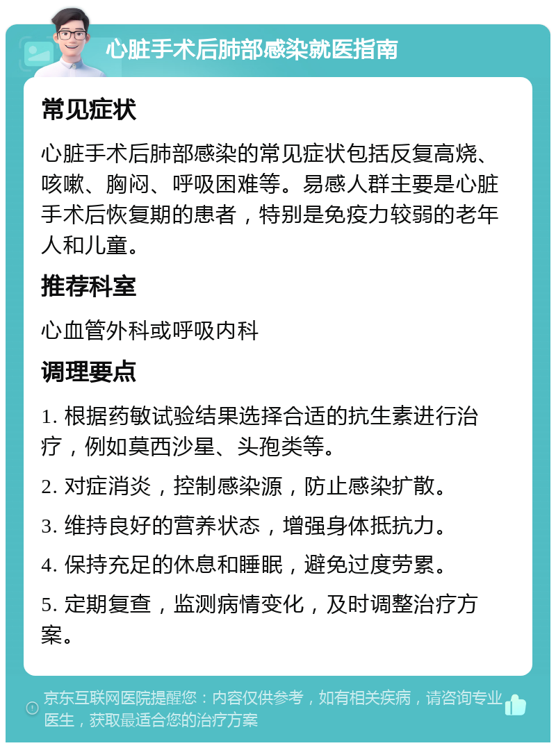 心脏手术后肺部感染就医指南 常见症状 心脏手术后肺部感染的常见症状包括反复高烧、咳嗽、胸闷、呼吸困难等。易感人群主要是心脏手术后恢复期的患者，特别是免疫力较弱的老年人和儿童。 推荐科室 心血管外科或呼吸内科 调理要点 1. 根据药敏试验结果选择合适的抗生素进行治疗，例如莫西沙星、头孢类等。 2. 对症消炎，控制感染源，防止感染扩散。 3. 维持良好的营养状态，增强身体抵抗力。 4. 保持充足的休息和睡眠，避免过度劳累。 5. 定期复查，监测病情变化，及时调整治疗方案。