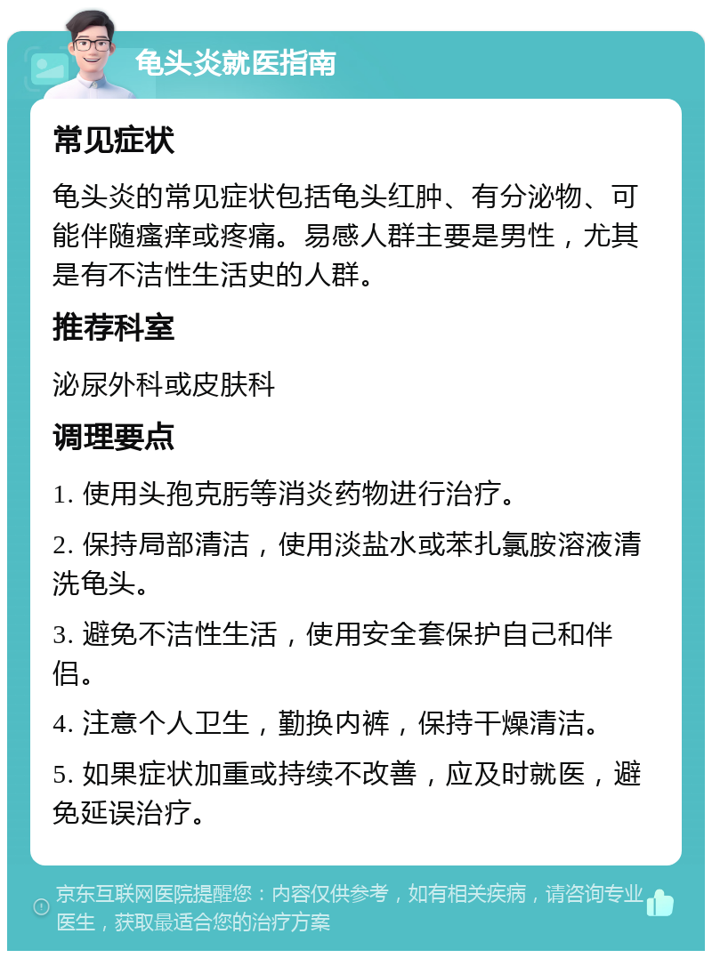 龟头炎就医指南 常见症状 龟头炎的常见症状包括龟头红肿、有分泌物、可能伴随瘙痒或疼痛。易感人群主要是男性，尤其是有不洁性生活史的人群。 推荐科室 泌尿外科或皮肤科 调理要点 1. 使用头孢克肟等消炎药物进行治疗。 2. 保持局部清洁，使用淡盐水或苯扎氯胺溶液清洗龟头。 3. 避免不洁性生活，使用安全套保护自己和伴侣。 4. 注意个人卫生，勤换内裤，保持干燥清洁。 5. 如果症状加重或持续不改善，应及时就医，避免延误治疗。