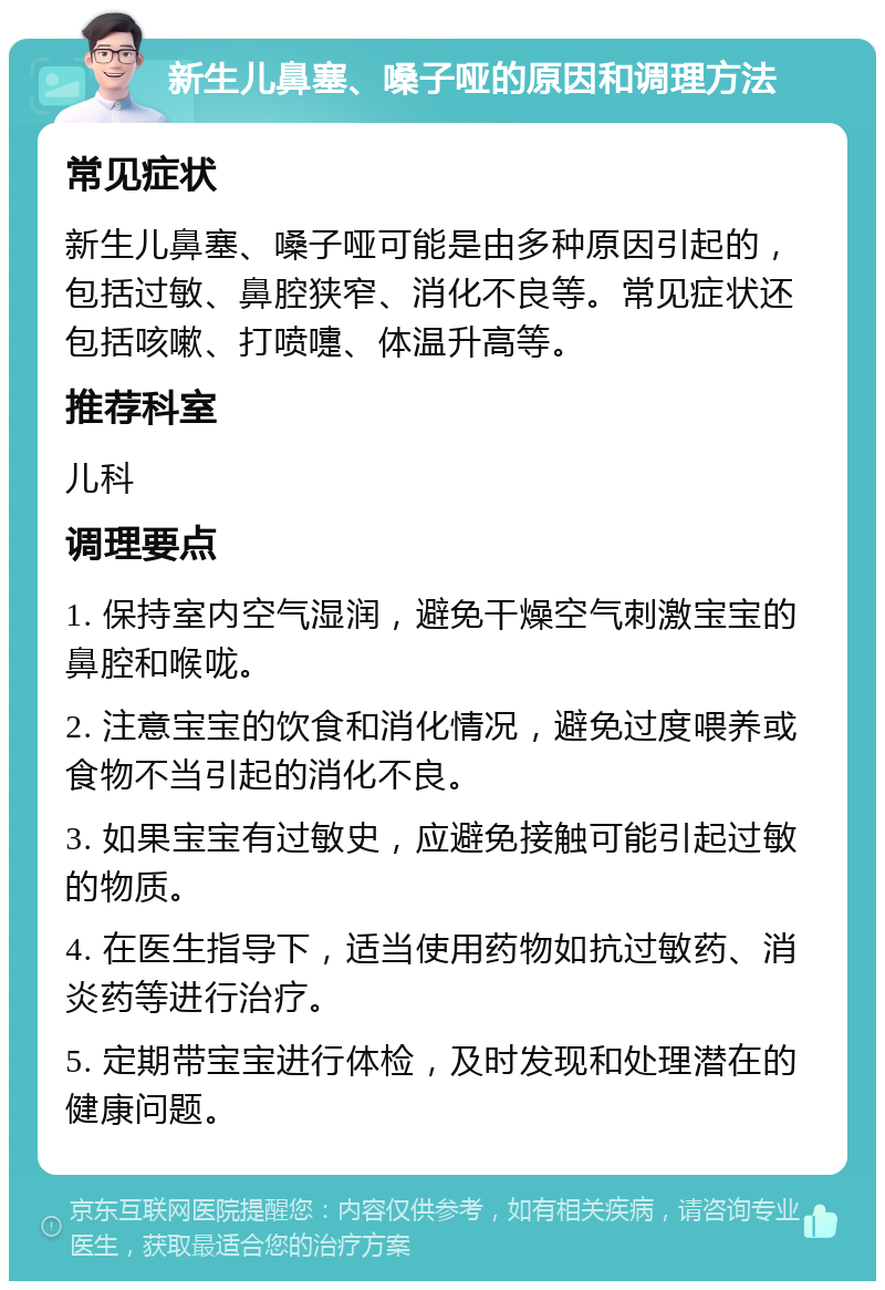 新生儿鼻塞、嗓子哑的原因和调理方法 常见症状 新生儿鼻塞、嗓子哑可能是由多种原因引起的，包括过敏、鼻腔狭窄、消化不良等。常见症状还包括咳嗽、打喷嚏、体温升高等。 推荐科室 儿科 调理要点 1. 保持室内空气湿润，避免干燥空气刺激宝宝的鼻腔和喉咙。 2. 注意宝宝的饮食和消化情况，避免过度喂养或食物不当引起的消化不良。 3. 如果宝宝有过敏史，应避免接触可能引起过敏的物质。 4. 在医生指导下，适当使用药物如抗过敏药、消炎药等进行治疗。 5. 定期带宝宝进行体检，及时发现和处理潜在的健康问题。