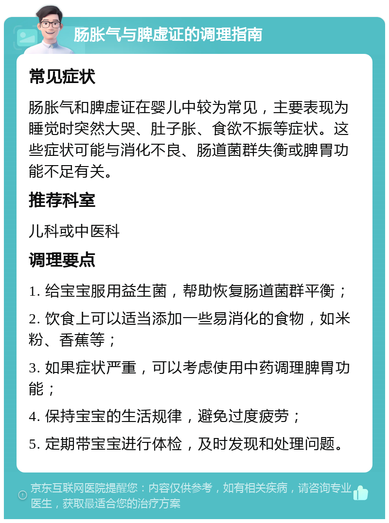 肠胀气与脾虚证的调理指南 常见症状 肠胀气和脾虚证在婴儿中较为常见，主要表现为睡觉时突然大哭、肚子胀、食欲不振等症状。这些症状可能与消化不良、肠道菌群失衡或脾胃功能不足有关。 推荐科室 儿科或中医科 调理要点 1. 给宝宝服用益生菌，帮助恢复肠道菌群平衡； 2. 饮食上可以适当添加一些易消化的食物，如米粉、香蕉等； 3. 如果症状严重，可以考虑使用中药调理脾胃功能； 4. 保持宝宝的生活规律，避免过度疲劳； 5. 定期带宝宝进行体检，及时发现和处理问题。