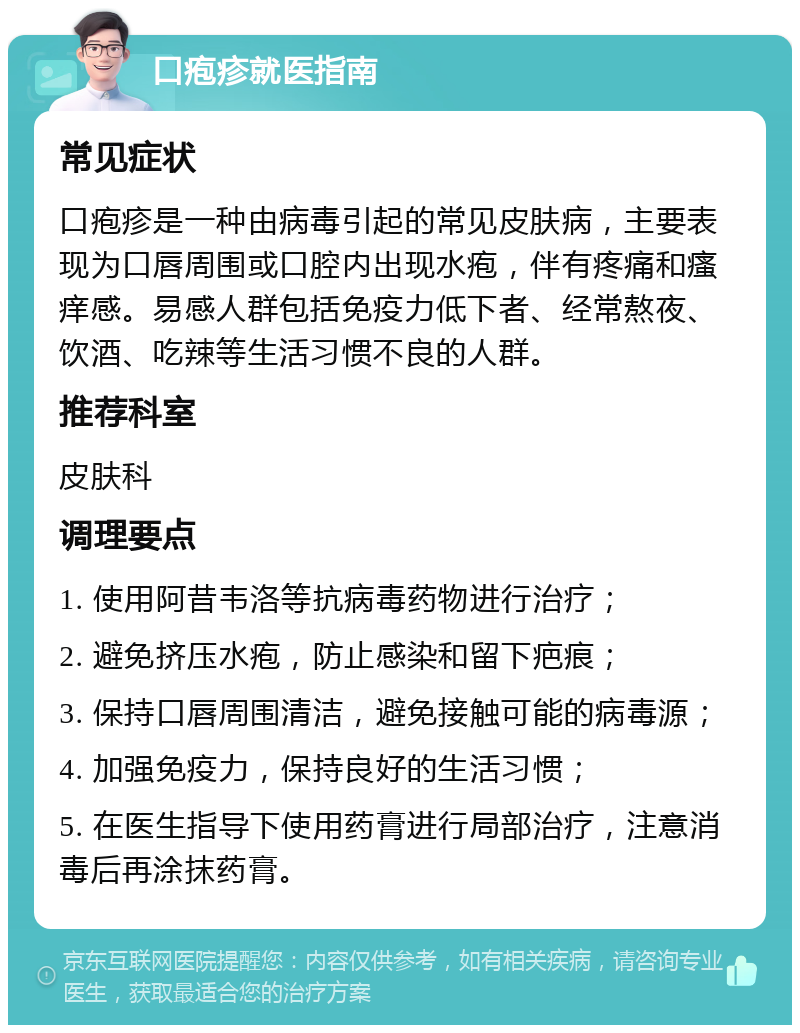 口疱疹就医指南 常见症状 口疱疹是一种由病毒引起的常见皮肤病，主要表现为口唇周围或口腔内出现水疱，伴有疼痛和瘙痒感。易感人群包括免疫力低下者、经常熬夜、饮酒、吃辣等生活习惯不良的人群。 推荐科室 皮肤科 调理要点 1. 使用阿昔韦洛等抗病毒药物进行治疗； 2. 避免挤压水疱，防止感染和留下疤痕； 3. 保持口唇周围清洁，避免接触可能的病毒源； 4. 加强免疫力，保持良好的生活习惯； 5. 在医生指导下使用药膏进行局部治疗，注意消毒后再涂抹药膏。