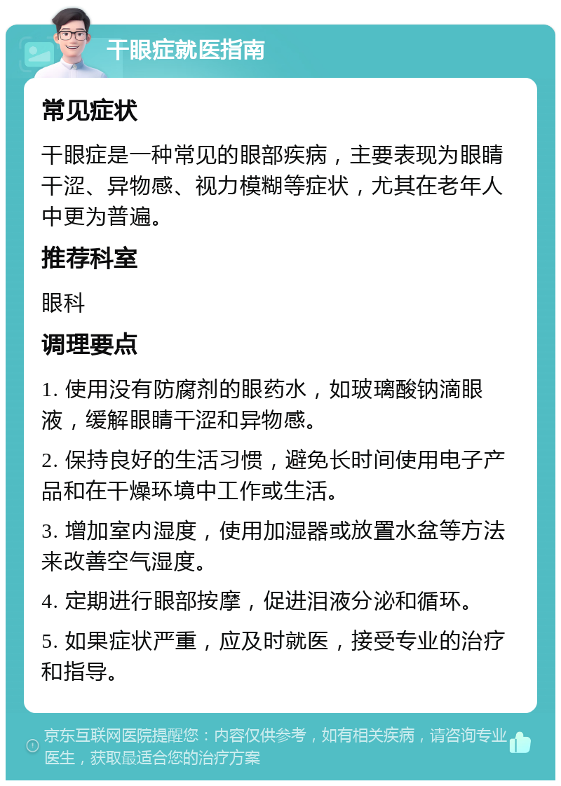 干眼症就医指南 常见症状 干眼症是一种常见的眼部疾病，主要表现为眼睛干涩、异物感、视力模糊等症状，尤其在老年人中更为普遍。 推荐科室 眼科 调理要点 1. 使用没有防腐剂的眼药水，如玻璃酸钠滴眼液，缓解眼睛干涩和异物感。 2. 保持良好的生活习惯，避免长时间使用电子产品和在干燥环境中工作或生活。 3. 增加室内湿度，使用加湿器或放置水盆等方法来改善空气湿度。 4. 定期进行眼部按摩，促进泪液分泌和循环。 5. 如果症状严重，应及时就医，接受专业的治疗和指导。