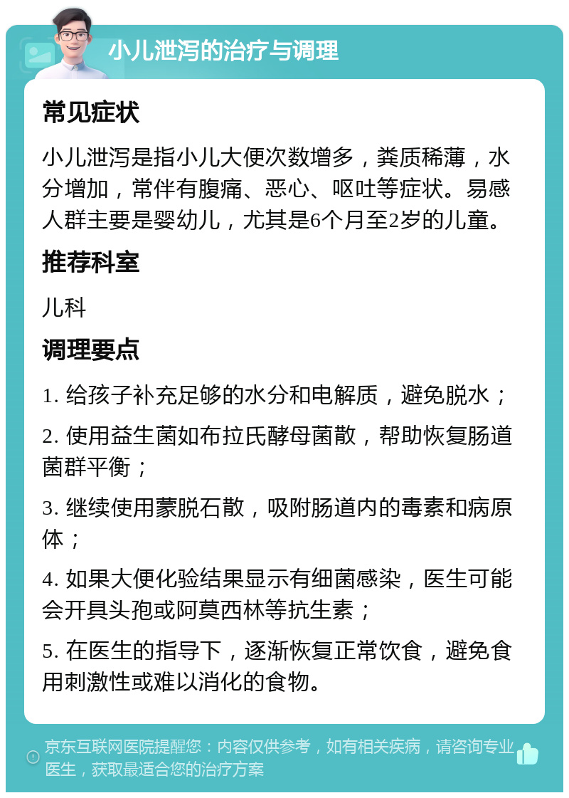 小儿泄泻的治疗与调理 常见症状 小儿泄泻是指小儿大便次数增多，粪质稀薄，水分增加，常伴有腹痛、恶心、呕吐等症状。易感人群主要是婴幼儿，尤其是6个月至2岁的儿童。 推荐科室 儿科 调理要点 1. 给孩子补充足够的水分和电解质，避免脱水； 2. 使用益生菌如布拉氏酵母菌散，帮助恢复肠道菌群平衡； 3. 继续使用蒙脱石散，吸附肠道内的毒素和病原体； 4. 如果大便化验结果显示有细菌感染，医生可能会开具头孢或阿莫西林等抗生素； 5. 在医生的指导下，逐渐恢复正常饮食，避免食用刺激性或难以消化的食物。