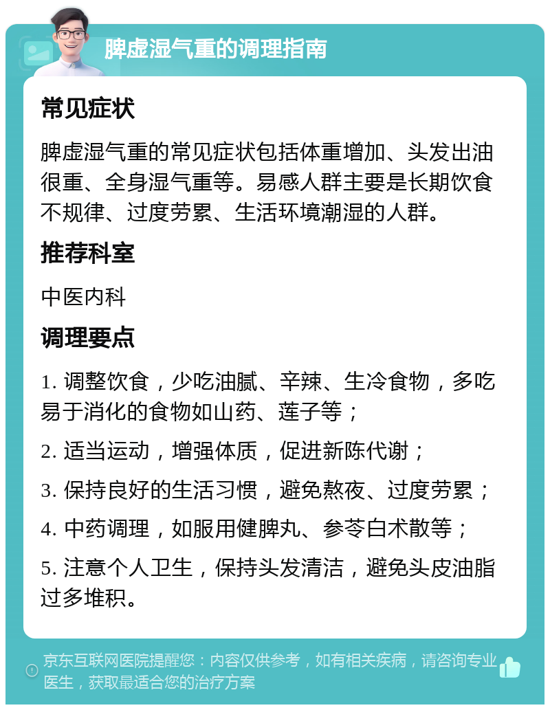 脾虚湿气重的调理指南 常见症状 脾虚湿气重的常见症状包括体重增加、头发出油很重、全身湿气重等。易感人群主要是长期饮食不规律、过度劳累、生活环境潮湿的人群。 推荐科室 中医内科 调理要点 1. 调整饮食，少吃油腻、辛辣、生冷食物，多吃易于消化的食物如山药、莲子等； 2. 适当运动，增强体质，促进新陈代谢； 3. 保持良好的生活习惯，避免熬夜、过度劳累； 4. 中药调理，如服用健脾丸、参苓白术散等； 5. 注意个人卫生，保持头发清洁，避免头皮油脂过多堆积。