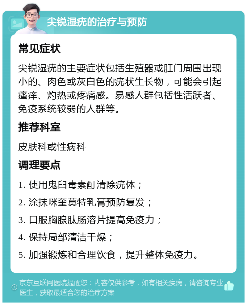 尖锐湿疣的治疗与预防 常见症状 尖锐湿疣的主要症状包括生殖器或肛门周围出现小的、肉色或灰白色的疣状生长物，可能会引起瘙痒、灼热或疼痛感。易感人群包括性活跃者、免疫系统较弱的人群等。 推荐科室 皮肤科或性病科 调理要点 1. 使用鬼臼毒素酊清除疣体； 2. 涂抹咪奎莫特乳膏预防复发； 3. 口服胸腺肽肠溶片提高免疫力； 4. 保持局部清洁干燥； 5. 加强锻炼和合理饮食，提升整体免疫力。