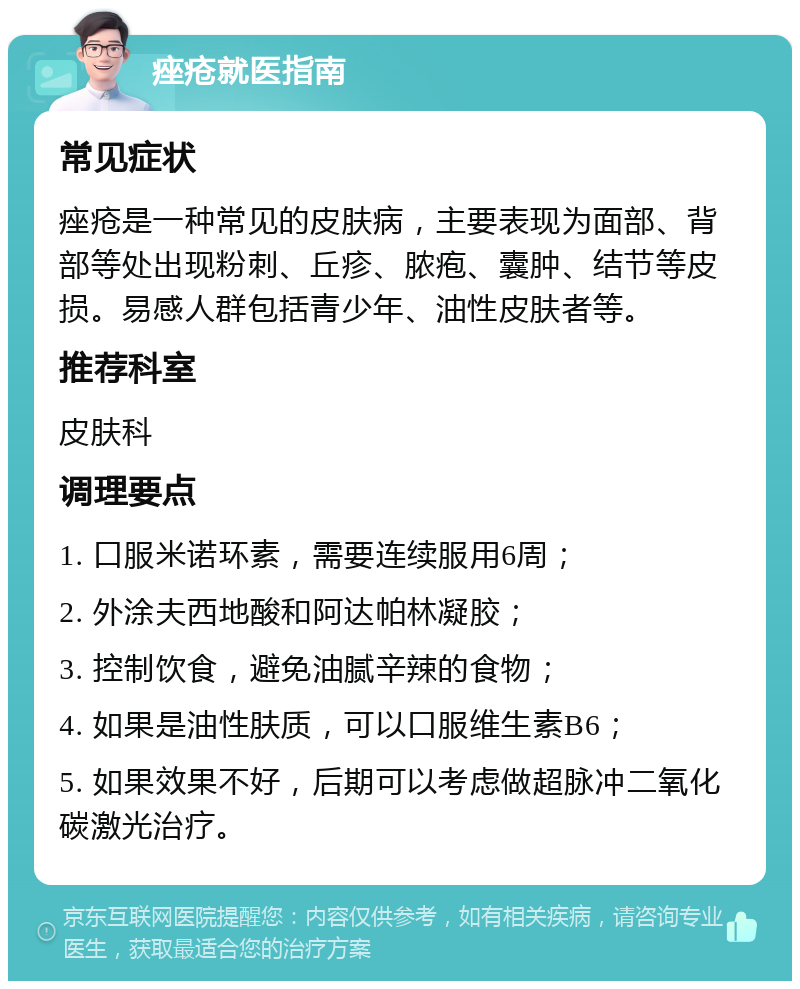 痤疮就医指南 常见症状 痤疮是一种常见的皮肤病，主要表现为面部、背部等处出现粉刺、丘疹、脓疱、囊肿、结节等皮损。易感人群包括青少年、油性皮肤者等。 推荐科室 皮肤科 调理要点 1. 口服米诺环素，需要连续服用6周； 2. 外涂夫西地酸和阿达帕林凝胶； 3. 控制饮食，避免油腻辛辣的食物； 4. 如果是油性肤质，可以口服维生素B6； 5. 如果效果不好，后期可以考虑做超脉冲二氧化碳激光治疗。