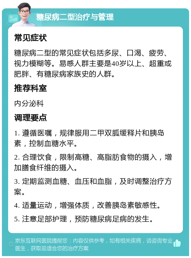 糖尿病二型治疗与管理 常见症状 糖尿病二型的常见症状包括多尿、口渴、疲劳、视力模糊等。易感人群主要是40岁以上、超重或肥胖、有糖尿病家族史的人群。 推荐科室 内分泌科 调理要点 1. 遵循医嘱，规律服用二甲双胍缓释片和胰岛素，控制血糖水平。 2. 合理饮食，限制高糖、高脂肪食物的摄入，增加膳食纤维的摄入。 3. 定期监测血糖、血压和血脂，及时调整治疗方案。 4. 适量运动，增强体质，改善胰岛素敏感性。 5. 注意足部护理，预防糖尿病足病的发生。