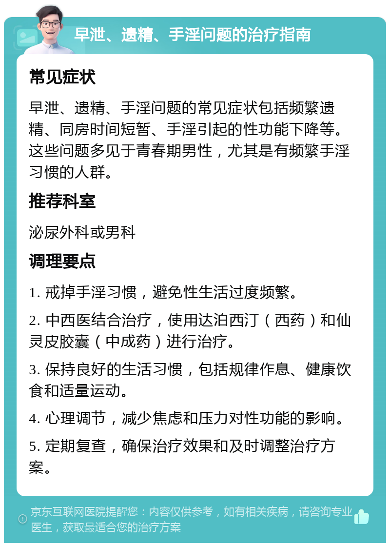 早泄、遗精、手淫问题的治疗指南 常见症状 早泄、遗精、手淫问题的常见症状包括频繁遗精、同房时间短暂、手淫引起的性功能下降等。这些问题多见于青春期男性，尤其是有频繁手淫习惯的人群。 推荐科室 泌尿外科或男科 调理要点 1. 戒掉手淫习惯，避免性生活过度频繁。 2. 中西医结合治疗，使用达泊西汀（西药）和仙灵皮胶囊（中成药）进行治疗。 3. 保持良好的生活习惯，包括规律作息、健康饮食和适量运动。 4. 心理调节，减少焦虑和压力对性功能的影响。 5. 定期复查，确保治疗效果和及时调整治疗方案。