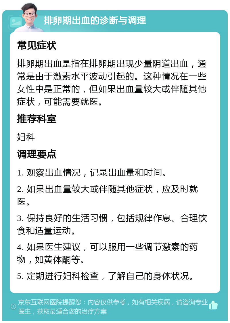 排卵期出血的诊断与调理 常见症状 排卵期出血是指在排卵期出现少量阴道出血，通常是由于激素水平波动引起的。这种情况在一些女性中是正常的，但如果出血量较大或伴随其他症状，可能需要就医。 推荐科室 妇科 调理要点 1. 观察出血情况，记录出血量和时间。 2. 如果出血量较大或伴随其他症状，应及时就医。 3. 保持良好的生活习惯，包括规律作息、合理饮食和适量运动。 4. 如果医生建议，可以服用一些调节激素的药物，如黄体酮等。 5. 定期进行妇科检查，了解自己的身体状况。