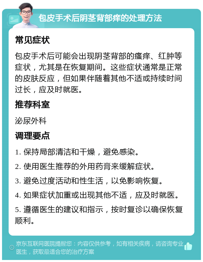 包皮手术后阴茎背部痒的处理方法 常见症状 包皮手术后可能会出现阴茎背部的瘙痒、红肿等症状，尤其是在恢复期间。这些症状通常是正常的皮肤反应，但如果伴随着其他不适或持续时间过长，应及时就医。 推荐科室 泌尿外科 调理要点 1. 保持局部清洁和干燥，避免感染。 2. 使用医生推荐的外用药膏来缓解症状。 3. 避免过度活动和性生活，以免影响恢复。 4. 如果症状加重或出现其他不适，应及时就医。 5. 遵循医生的建议和指示，按时复诊以确保恢复顺利。