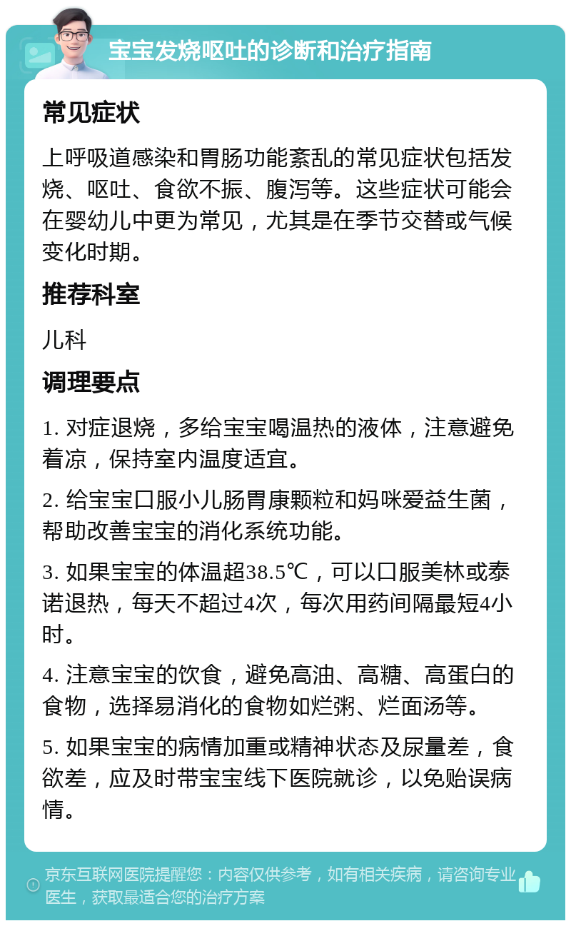 宝宝发烧呕吐的诊断和治疗指南 常见症状 上呼吸道感染和胃肠功能紊乱的常见症状包括发烧、呕吐、食欲不振、腹泻等。这些症状可能会在婴幼儿中更为常见，尤其是在季节交替或气候变化时期。 推荐科室 儿科 调理要点 1. 对症退烧，多给宝宝喝温热的液体，注意避免着凉，保持室内温度适宜。 2. 给宝宝口服小儿肠胃康颗粒和妈咪爱益生菌，帮助改善宝宝的消化系统功能。 3. 如果宝宝的体温超38.5℃，可以口服美林或泰诺退热，每天不超过4次，每次用药间隔最短4小时。 4. 注意宝宝的饮食，避免高油、高糖、高蛋白的食物，选择易消化的食物如烂粥、烂面汤等。 5. 如果宝宝的病情加重或精神状态及尿量差，食欲差，应及时带宝宝线下医院就诊，以免贻误病情。