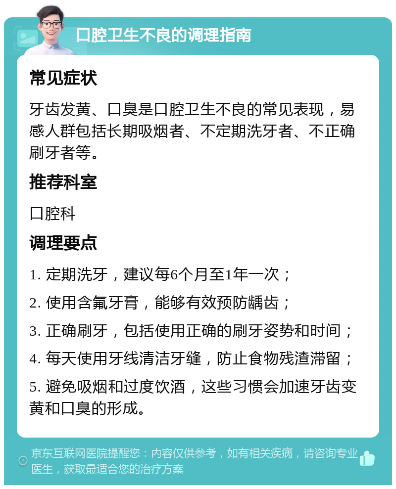 口腔卫生不良的调理指南 常见症状 牙齿发黄、口臭是口腔卫生不良的常见表现，易感人群包括长期吸烟者、不定期洗牙者、不正确刷牙者等。 推荐科室 口腔科 调理要点 1. 定期洗牙，建议每6个月至1年一次； 2. 使用含氟牙膏，能够有效预防龋齿； 3. 正确刷牙，包括使用正确的刷牙姿势和时间； 4. 每天使用牙线清洁牙缝，防止食物残渣滞留； 5. 避免吸烟和过度饮酒，这些习惯会加速牙齿变黄和口臭的形成。