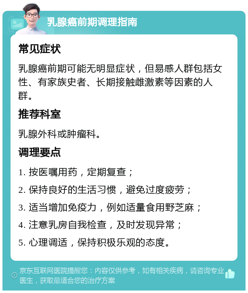 乳腺癌前期调理指南 常见症状 乳腺癌前期可能无明显症状，但易感人群包括女性、有家族史者、长期接触雌激素等因素的人群。 推荐科室 乳腺外科或肿瘤科。 调理要点 1. 按医嘱用药，定期复查； 2. 保持良好的生活习惯，避免过度疲劳； 3. 适当增加免疫力，例如适量食用野芝麻； 4. 注意乳房自我检查，及时发现异常； 5. 心理调适，保持积极乐观的态度。