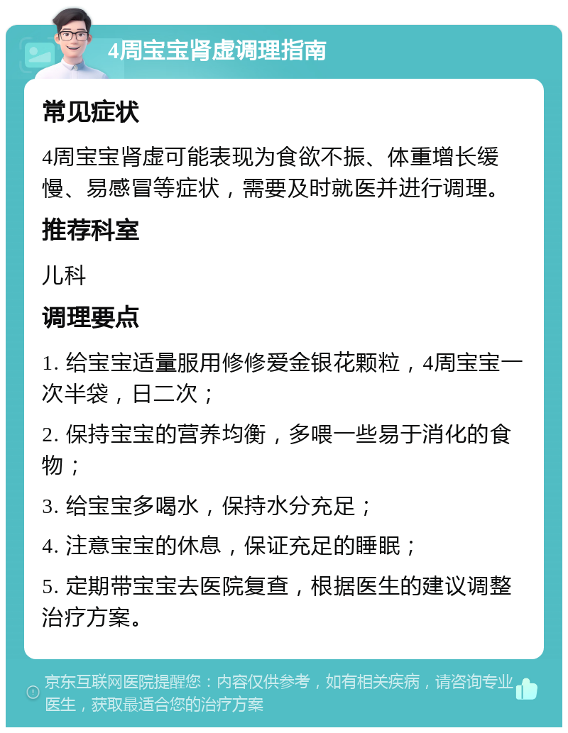 4周宝宝肾虚调理指南 常见症状 4周宝宝肾虚可能表现为食欲不振、体重增长缓慢、易感冒等症状，需要及时就医并进行调理。 推荐科室 儿科 调理要点 1. 给宝宝适量服用修修爱金银花颗粒，4周宝宝一次半袋，日二次； 2. 保持宝宝的营养均衡，多喂一些易于消化的食物； 3. 给宝宝多喝水，保持水分充足； 4. 注意宝宝的休息，保证充足的睡眠； 5. 定期带宝宝去医院复查，根据医生的建议调整治疗方案。