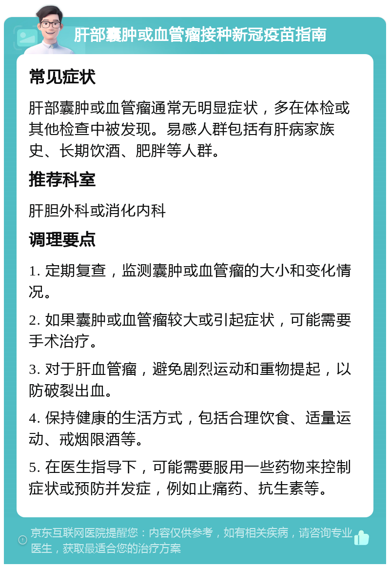 肝部囊肿或血管瘤接种新冠疫苗指南 常见症状 肝部囊肿或血管瘤通常无明显症状，多在体检或其他检查中被发现。易感人群包括有肝病家族史、长期饮酒、肥胖等人群。 推荐科室 肝胆外科或消化内科 调理要点 1. 定期复查，监测囊肿或血管瘤的大小和变化情况。 2. 如果囊肿或血管瘤较大或引起症状，可能需要手术治疗。 3. 对于肝血管瘤，避免剧烈运动和重物提起，以防破裂出血。 4. 保持健康的生活方式，包括合理饮食、适量运动、戒烟限酒等。 5. 在医生指导下，可能需要服用一些药物来控制症状或预防并发症，例如止痛药、抗生素等。