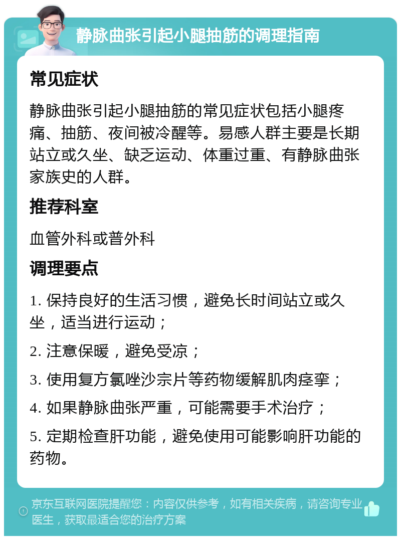 静脉曲张引起小腿抽筋的调理指南 常见症状 静脉曲张引起小腿抽筋的常见症状包括小腿疼痛、抽筋、夜间被冷醒等。易感人群主要是长期站立或久坐、缺乏运动、体重过重、有静脉曲张家族史的人群。 推荐科室 血管外科或普外科 调理要点 1. 保持良好的生活习惯，避免长时间站立或久坐，适当进行运动； 2. 注意保暖，避免受凉； 3. 使用复方氯唑沙宗片等药物缓解肌肉痉挛； 4. 如果静脉曲张严重，可能需要手术治疗； 5. 定期检查肝功能，避免使用可能影响肝功能的药物。