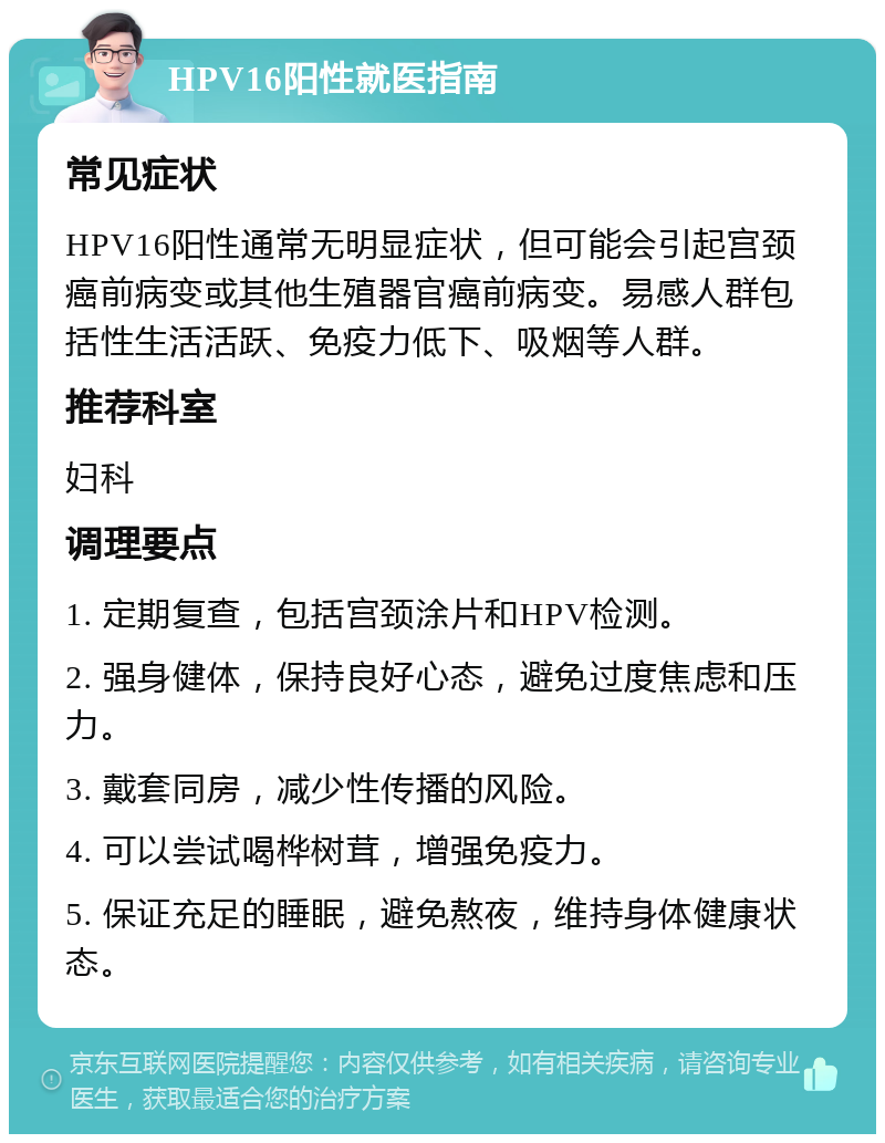 HPV16阳性就医指南 常见症状 HPV16阳性通常无明显症状，但可能会引起宫颈癌前病变或其他生殖器官癌前病变。易感人群包括性生活活跃、免疫力低下、吸烟等人群。 推荐科室 妇科 调理要点 1. 定期复查，包括宫颈涂片和HPV检测。 2. 强身健体，保持良好心态，避免过度焦虑和压力。 3. 戴套同房，减少性传播的风险。 4. 可以尝试喝桦树茸，增强免疫力。 5. 保证充足的睡眠，避免熬夜，维持身体健康状态。