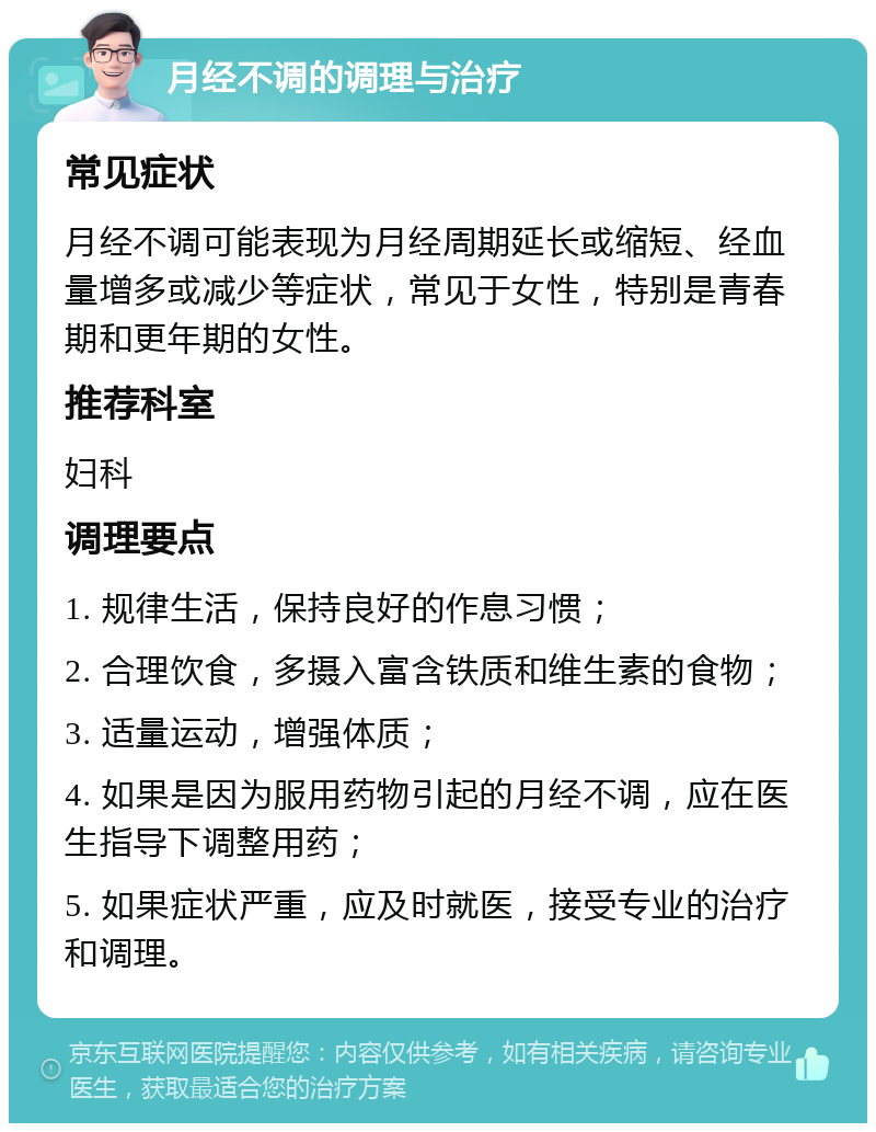 月经不调的调理与治疗 常见症状 月经不调可能表现为月经周期延长或缩短、经血量增多或减少等症状，常见于女性，特别是青春期和更年期的女性。 推荐科室 妇科 调理要点 1. 规律生活，保持良好的作息习惯； 2. 合理饮食，多摄入富含铁质和维生素的食物； 3. 适量运动，增强体质； 4. 如果是因为服用药物引起的月经不调，应在医生指导下调整用药； 5. 如果症状严重，应及时就医，接受专业的治疗和调理。