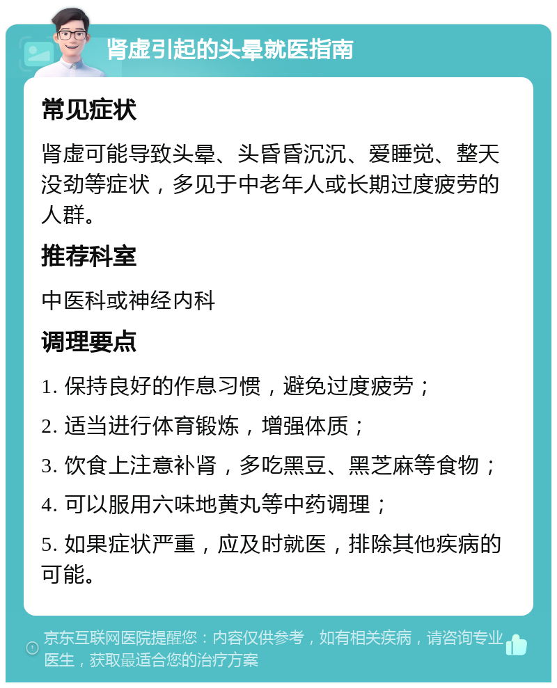 肾虚引起的头晕就医指南 常见症状 肾虚可能导致头晕、头昏昏沉沉、爱睡觉、整天没劲等症状，多见于中老年人或长期过度疲劳的人群。 推荐科室 中医科或神经内科 调理要点 1. 保持良好的作息习惯，避免过度疲劳； 2. 适当进行体育锻炼，增强体质； 3. 饮食上注意补肾，多吃黑豆、黑芝麻等食物； 4. 可以服用六味地黄丸等中药调理； 5. 如果症状严重，应及时就医，排除其他疾病的可能。