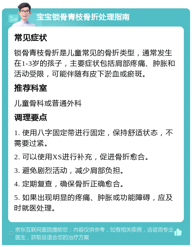 宝宝锁骨青枝骨折处理指南 常见症状 锁骨青枝骨折是儿童常见的骨折类型，通常发生在1-3岁的孩子，主要症状包括肩部疼痛、肿胀和活动受限，可能伴随有皮下淤血或瘀斑。 推荐科室 儿童骨科或普通外科 调理要点 1. 使用八字固定带进行固定，保持舒适状态，不需要过紧。 2. 可以使用XS进行补充，促进骨折愈合。 3. 避免剧烈活动，减少肩部负担。 4. 定期复查，确保骨折正确愈合。 5. 如果出现明显的疼痛、肿胀或功能障碍，应及时就医处理。