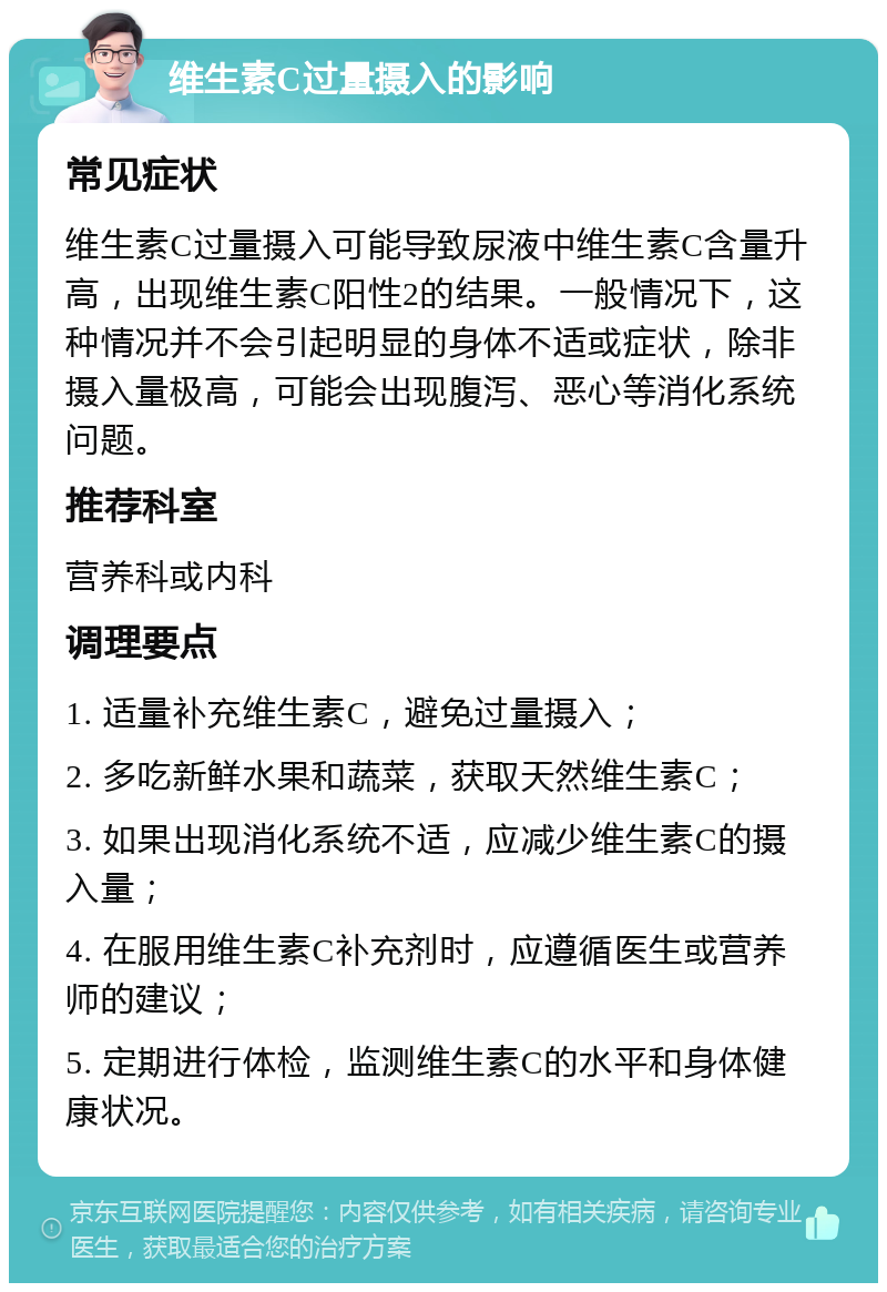 维生素C过量摄入的影响 常见症状 维生素C过量摄入可能导致尿液中维生素C含量升高，出现维生素C阳性2的结果。一般情况下，这种情况并不会引起明显的身体不适或症状，除非摄入量极高，可能会出现腹泻、恶心等消化系统问题。 推荐科室 营养科或内科 调理要点 1. 适量补充维生素C，避免过量摄入； 2. 多吃新鲜水果和蔬菜，获取天然维生素C； 3. 如果出现消化系统不适，应减少维生素C的摄入量； 4. 在服用维生素C补充剂时，应遵循医生或营养师的建议； 5. 定期进行体检，监测维生素C的水平和身体健康状况。