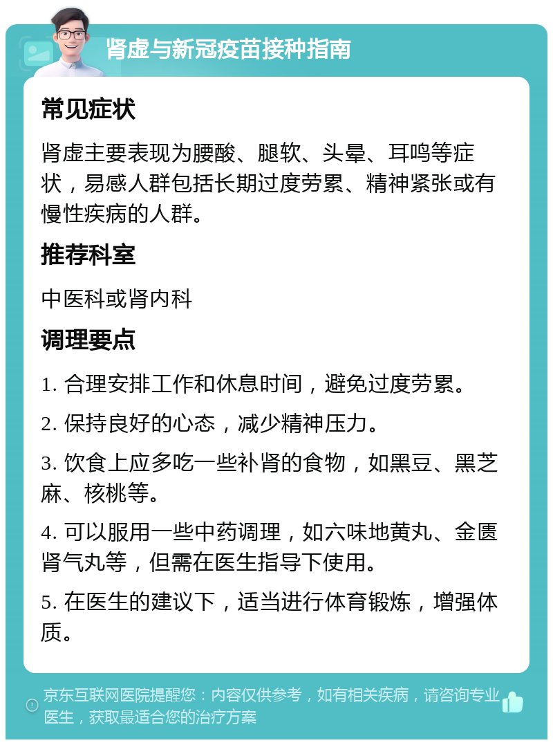 肾虚与新冠疫苗接种指南 常见症状 肾虚主要表现为腰酸、腿软、头晕、耳鸣等症状，易感人群包括长期过度劳累、精神紧张或有慢性疾病的人群。 推荐科室 中医科或肾内科 调理要点 1. 合理安排工作和休息时间，避免过度劳累。 2. 保持良好的心态，减少精神压力。 3. 饮食上应多吃一些补肾的食物，如黑豆、黑芝麻、核桃等。 4. 可以服用一些中药调理，如六味地黄丸、金匮肾气丸等，但需在医生指导下使用。 5. 在医生的建议下，适当进行体育锻炼，增强体质。